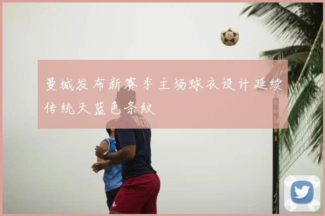 曼城发布新赛季主场球衣设计延续传统天蓝色条纹