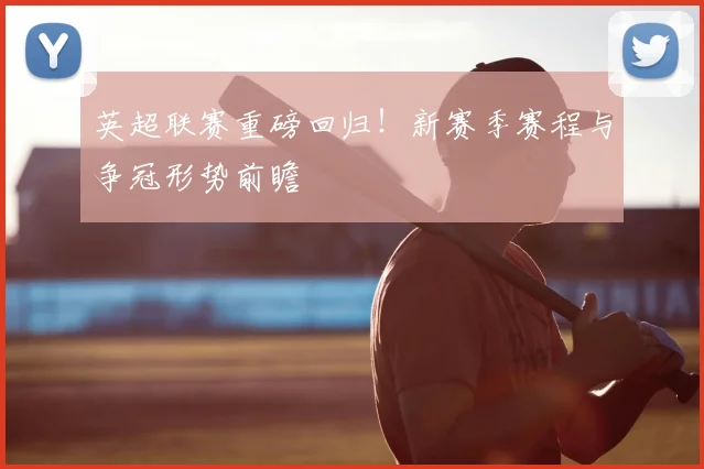 英超联赛重磅回归！新赛季赛程与争冠形势前瞻