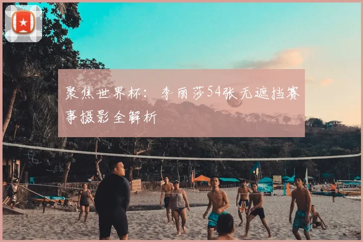 聚焦世界杯：李丽莎54张无遮挡赛事摄影全解析