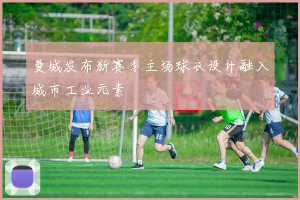 曼城发布新赛季主场球衣设计融入城市工业元素