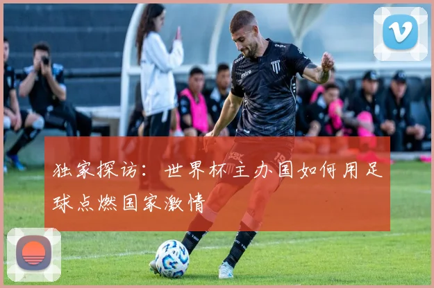 独家探访：世界杯主办国如何用足球点燃国家激情