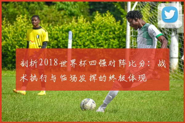 剖析2018世界杯四强对阵比分：战术执行与临场发挥的终极体现