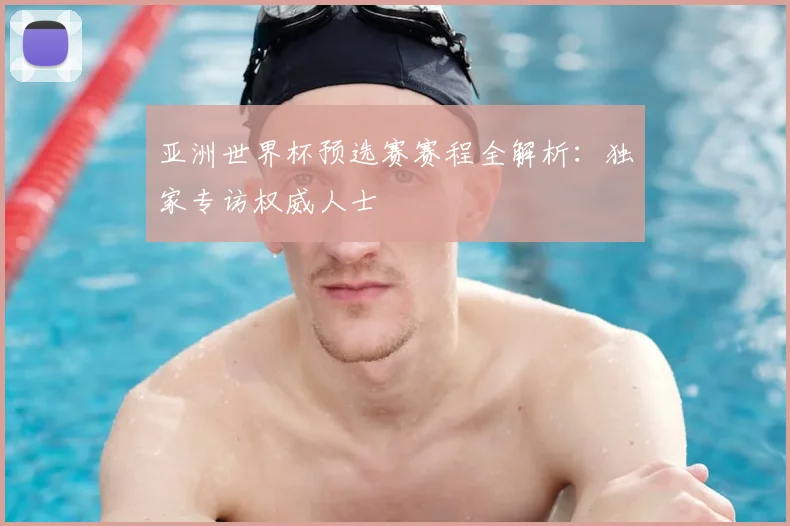 亚洲世界杯预选赛赛程全解析：独家专访权威人士