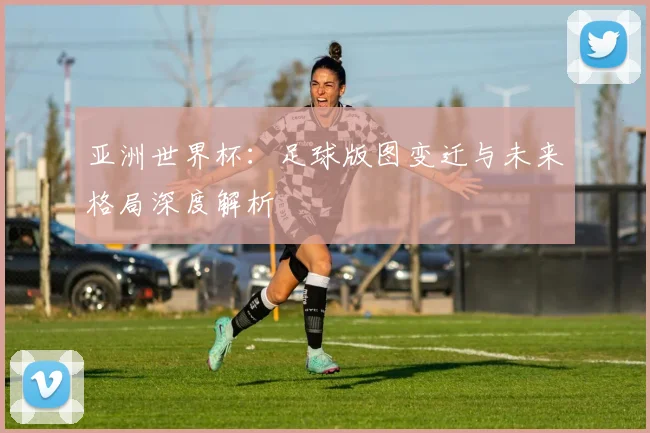 亚洲世界杯：足球版图变迁与未来格局深度解析