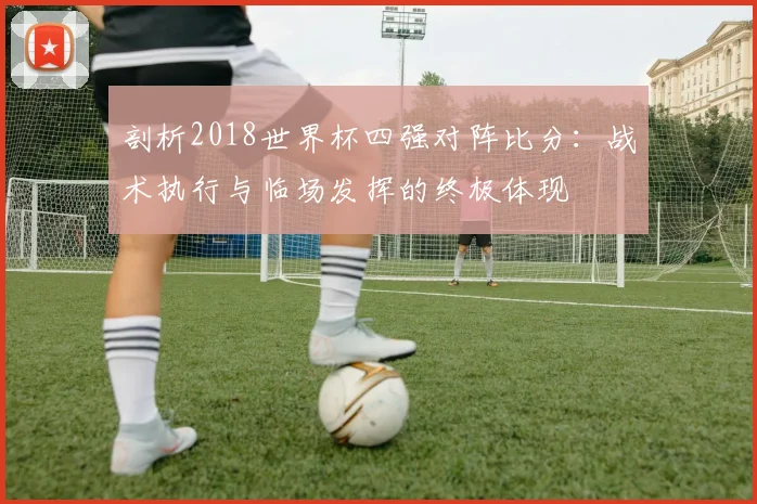 剖析2018世界杯四强对阵比分：战术执行与临场发挥的终极体现