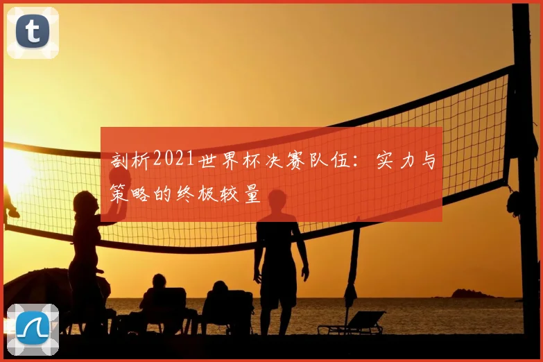剖析2021世界杯决赛队伍：实力与策略的终极较量