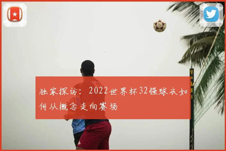 独家探访：2022世界杯32强球衣如何从概念走向赛场