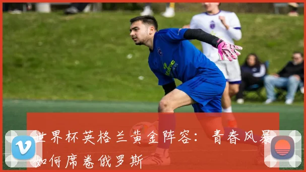 世界杯英格兰黄金阵容：青春风暴如何席卷俄罗斯