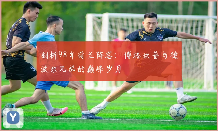 剖析98年荷兰阵容：博格坎普与德波尔兄弟的巅峰岁月