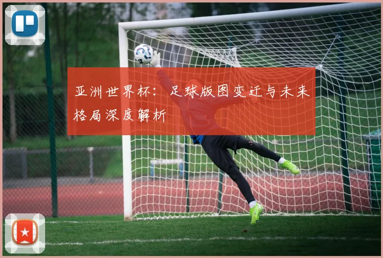 亚洲世界杯：足球版图变迁与未来格局深度解析